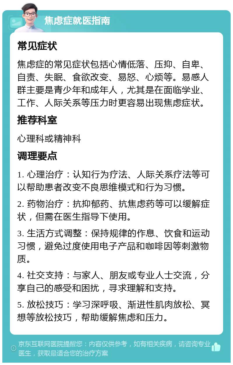 焦虑症就医指南 常见症状 焦虑症的常见症状包括心情低落、压抑、自卑、自责、失眠、食欲改变、易怒、心烦等。易感人群主要是青少年和成年人，尤其是在面临学业、工作、人际关系等压力时更容易出现焦虑症状。 推荐科室 心理科或精神科 调理要点 1. 心理治疗：认知行为疗法、人际关系疗法等可以帮助患者改变不良思维模式和行为习惯。 2. 药物治疗：抗抑郁药、抗焦虑药等可以缓解症状，但需在医生指导下使用。 3. 生活方式调整：保持规律的作息、饮食和运动习惯，避免过度使用电子产品和咖啡因等刺激物质。 4. 社交支持：与家人、朋友或专业人士交流，分享自己的感受和困扰，寻求理解和支持。 5. 放松技巧：学习深呼吸、渐进性肌肉放松、冥想等放松技巧，帮助缓解焦虑和压力。