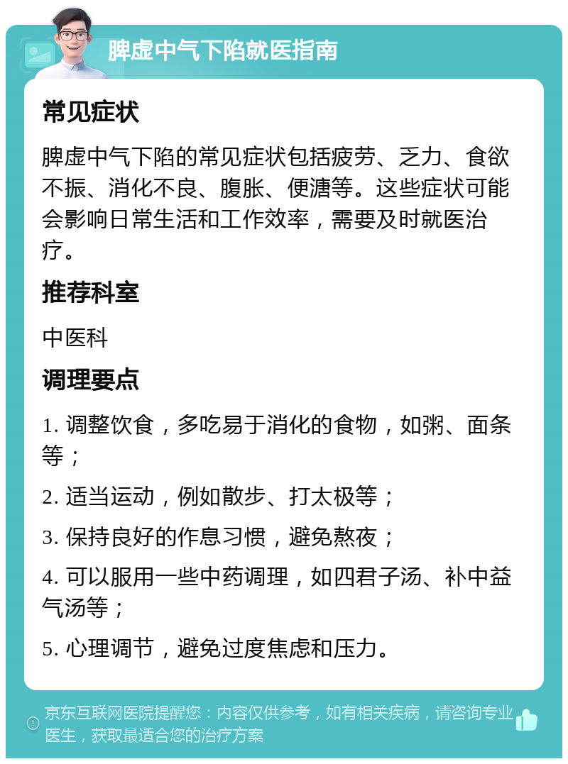 脾虚中气下陷就医指南 常见症状 脾虚中气下陷的常见症状包括疲劳、乏力、食欲不振、消化不良、腹胀、便溏等。这些症状可能会影响日常生活和工作效率，需要及时就医治疗。 推荐科室 中医科 调理要点 1. 调整饮食，多吃易于消化的食物，如粥、面条等； 2. 适当运动，例如散步、打太极等； 3. 保持良好的作息习惯，避免熬夜； 4. 可以服用一些中药调理，如四君子汤、补中益气汤等； 5. 心理调节，避免过度焦虑和压力。