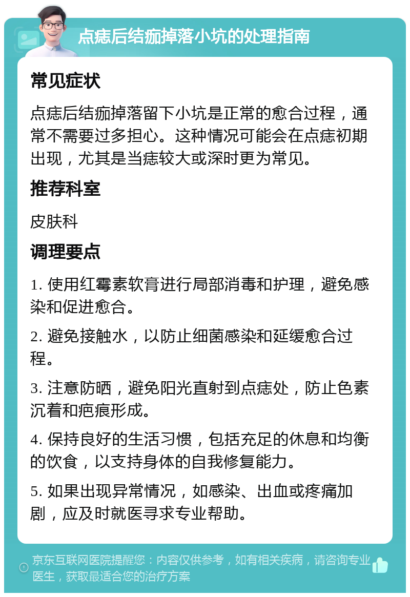 点痣后结痂掉落小坑的处理指南 常见症状 点痣后结痂掉落留下小坑是正常的愈合过程，通常不需要过多担心。这种情况可能会在点痣初期出现，尤其是当痣较大或深时更为常见。 推荐科室 皮肤科 调理要点 1. 使用红霉素软膏进行局部消毒和护理，避免感染和促进愈合。 2. 避免接触水，以防止细菌感染和延缓愈合过程。 3. 注意防晒，避免阳光直射到点痣处，防止色素沉着和疤痕形成。 4. 保持良好的生活习惯，包括充足的休息和均衡的饮食，以支持身体的自我修复能力。 5. 如果出现异常情况，如感染、出血或疼痛加剧，应及时就医寻求专业帮助。