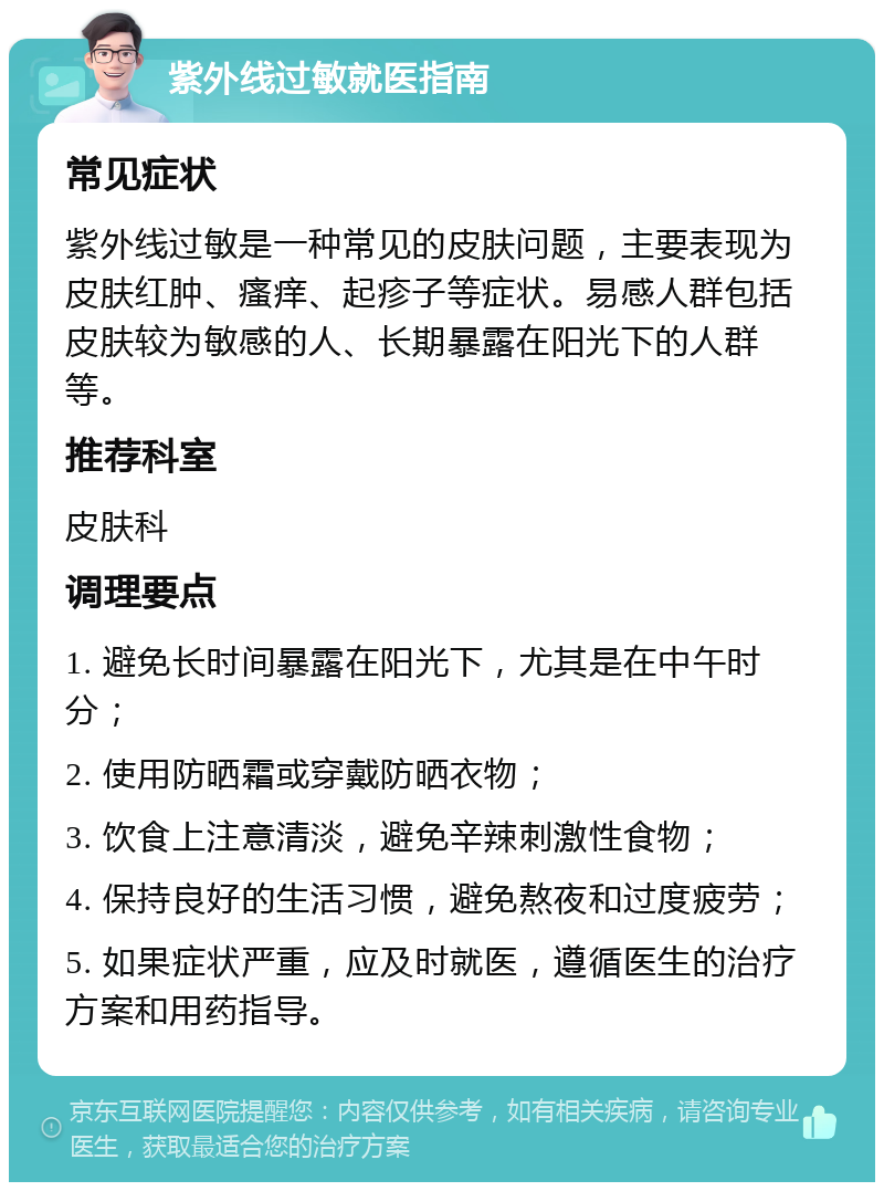 紫外线过敏就医指南 常见症状 紫外线过敏是一种常见的皮肤问题，主要表现为皮肤红肿、瘙痒、起疹子等症状。易感人群包括皮肤较为敏感的人、长期暴露在阳光下的人群等。 推荐科室 皮肤科 调理要点 1. 避免长时间暴露在阳光下，尤其是在中午时分； 2. 使用防晒霜或穿戴防晒衣物； 3. 饮食上注意清淡，避免辛辣刺激性食物； 4. 保持良好的生活习惯，避免熬夜和过度疲劳； 5. 如果症状严重，应及时就医，遵循医生的治疗方案和用药指导。