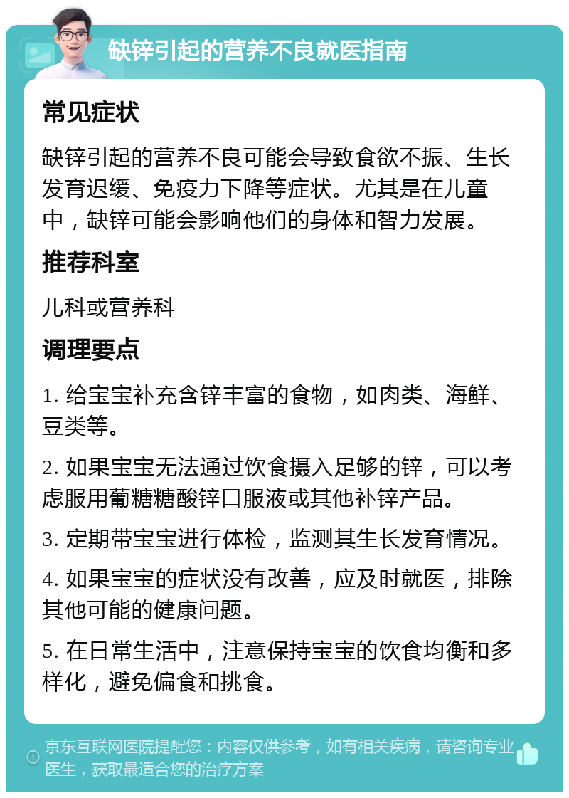 缺锌引起的营养不良就医指南 常见症状 缺锌引起的营养不良可能会导致食欲不振、生长发育迟缓、免疫力下降等症状。尤其是在儿童中，缺锌可能会影响他们的身体和智力发展。 推荐科室 儿科或营养科 调理要点 1. 给宝宝补充含锌丰富的食物，如肉类、海鲜、豆类等。 2. 如果宝宝无法通过饮食摄入足够的锌，可以考虑服用葡糖糖酸锌口服液或其他补锌产品。 3. 定期带宝宝进行体检，监测其生长发育情况。 4. 如果宝宝的症状没有改善，应及时就医，排除其他可能的健康问题。 5. 在日常生活中，注意保持宝宝的饮食均衡和多样化，避免偏食和挑食。