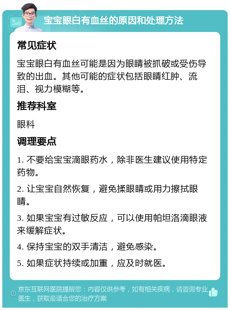 宝宝眼白有血丝的原因和处理方法 常见症状 宝宝眼白有血丝可能是因为眼睛被抓破或受伤导致的出血。其他可能的症状包括眼睛红肿、流泪、视力模糊等。 推荐科室 眼科 调理要点 1. 不要给宝宝滴眼药水，除非医生建议使用特定药物。 2. 让宝宝自然恢复，避免揉眼睛或用力擦拭眼睛。 3. 如果宝宝有过敏反应，可以使用帕坦洛滴眼液来缓解症状。 4. 保持宝宝的双手清洁，避免感染。 5. 如果症状持续或加重，应及时就医。