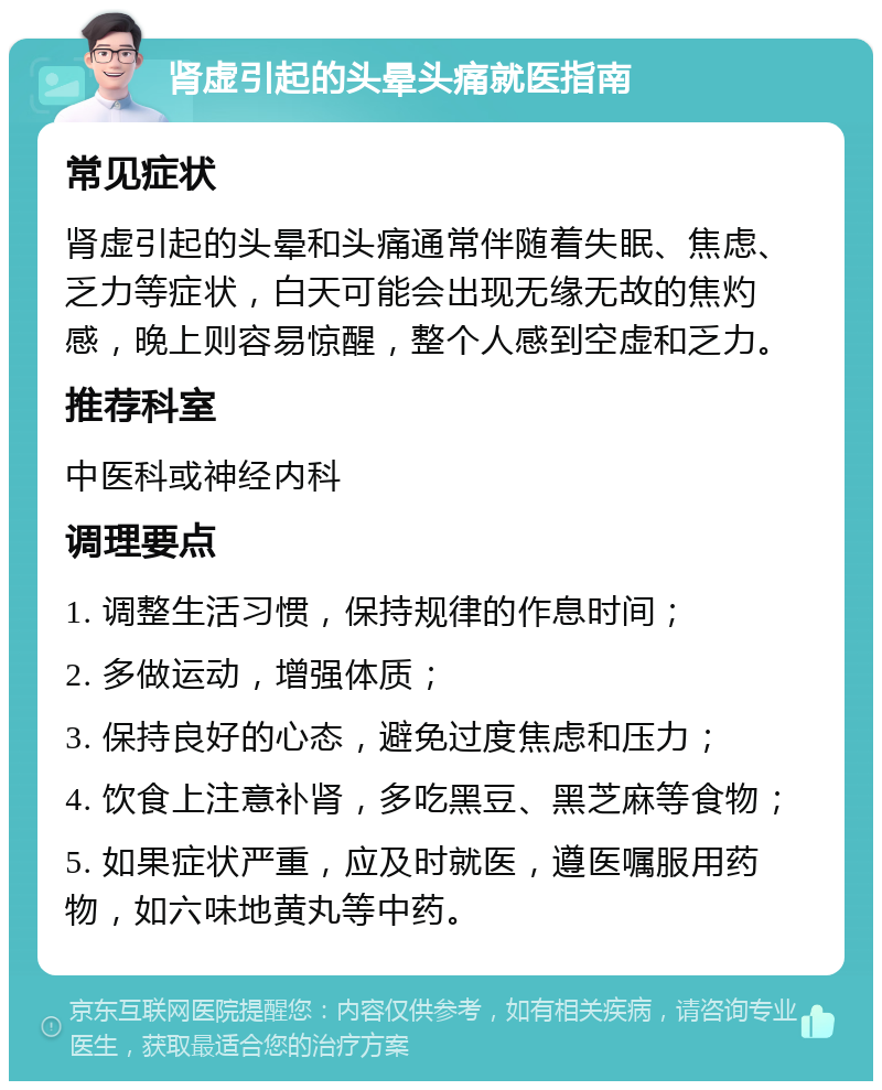 肾虚引起的头晕头痛就医指南 常见症状 肾虚引起的头晕和头痛通常伴随着失眠、焦虑、乏力等症状，白天可能会出现无缘无故的焦灼感，晚上则容易惊醒，整个人感到空虚和乏力。 推荐科室 中医科或神经内科 调理要点 1. 调整生活习惯，保持规律的作息时间； 2. 多做运动，增强体质； 3. 保持良好的心态，避免过度焦虑和压力； 4. 饮食上注意补肾，多吃黑豆、黑芝麻等食物； 5. 如果症状严重，应及时就医，遵医嘱服用药物，如六味地黄丸等中药。