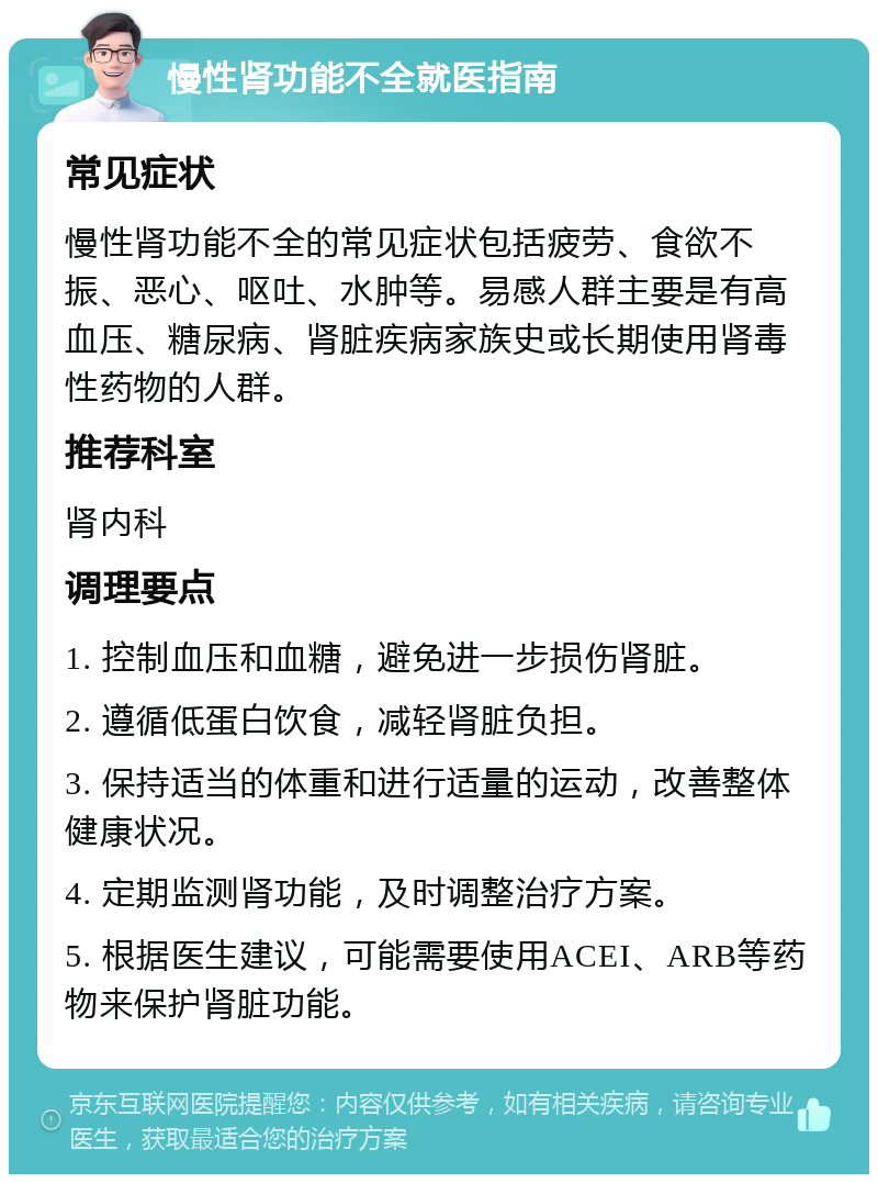 慢性肾功能不全就医指南 常见症状 慢性肾功能不全的常见症状包括疲劳、食欲不振、恶心、呕吐、水肿等。易感人群主要是有高血压、糖尿病、肾脏疾病家族史或长期使用肾毒性药物的人群。 推荐科室 肾内科 调理要点 1. 控制血压和血糖，避免进一步损伤肾脏。 2. 遵循低蛋白饮食，减轻肾脏负担。 3. 保持适当的体重和进行适量的运动，改善整体健康状况。 4. 定期监测肾功能，及时调整治疗方案。 5. 根据医生建议，可能需要使用ACEI、ARB等药物来保护肾脏功能。