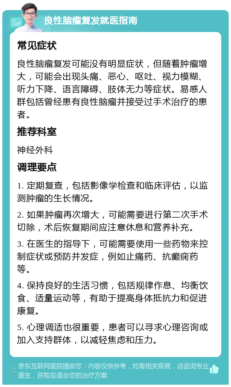 良性脑瘤复发就医指南 常见症状 良性脑瘤复发可能没有明显症状，但随着肿瘤增大，可能会出现头痛、恶心、呕吐、视力模糊、听力下降、语言障碍、肢体无力等症状。易感人群包括曾经患有良性脑瘤并接受过手术治疗的患者。 推荐科室 神经外科 调理要点 1. 定期复查，包括影像学检查和临床评估，以监测肿瘤的生长情况。 2. 如果肿瘤再次增大，可能需要进行第二次手术切除，术后恢复期间应注意休息和营养补充。 3. 在医生的指导下，可能需要使用一些药物来控制症状或预防并发症，例如止痛药、抗癫痫药等。 4. 保持良好的生活习惯，包括规律作息、均衡饮食、适量运动等，有助于提高身体抵抗力和促进康复。 5. 心理调适也很重要，患者可以寻求心理咨询或加入支持群体，以减轻焦虑和压力。