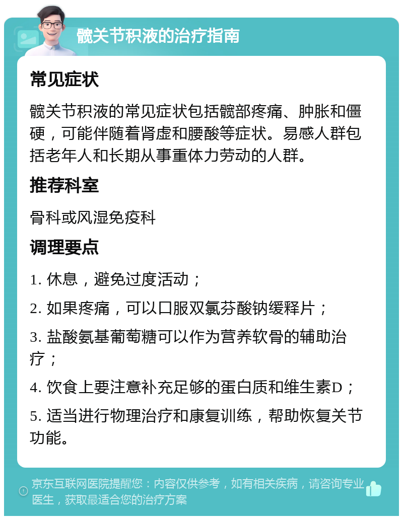 髋关节积液的治疗指南 常见症状 髋关节积液的常见症状包括髋部疼痛、肿胀和僵硬，可能伴随着肾虚和腰酸等症状。易感人群包括老年人和长期从事重体力劳动的人群。 推荐科室 骨科或风湿免疫科 调理要点 1. 休息，避免过度活动； 2. 如果疼痛，可以口服双氯芬酸钠缓释片； 3. 盐酸氨基葡萄糖可以作为营养软骨的辅助治疗； 4. 饮食上要注意补充足够的蛋白质和维生素D； 5. 适当进行物理治疗和康复训练，帮助恢复关节功能。