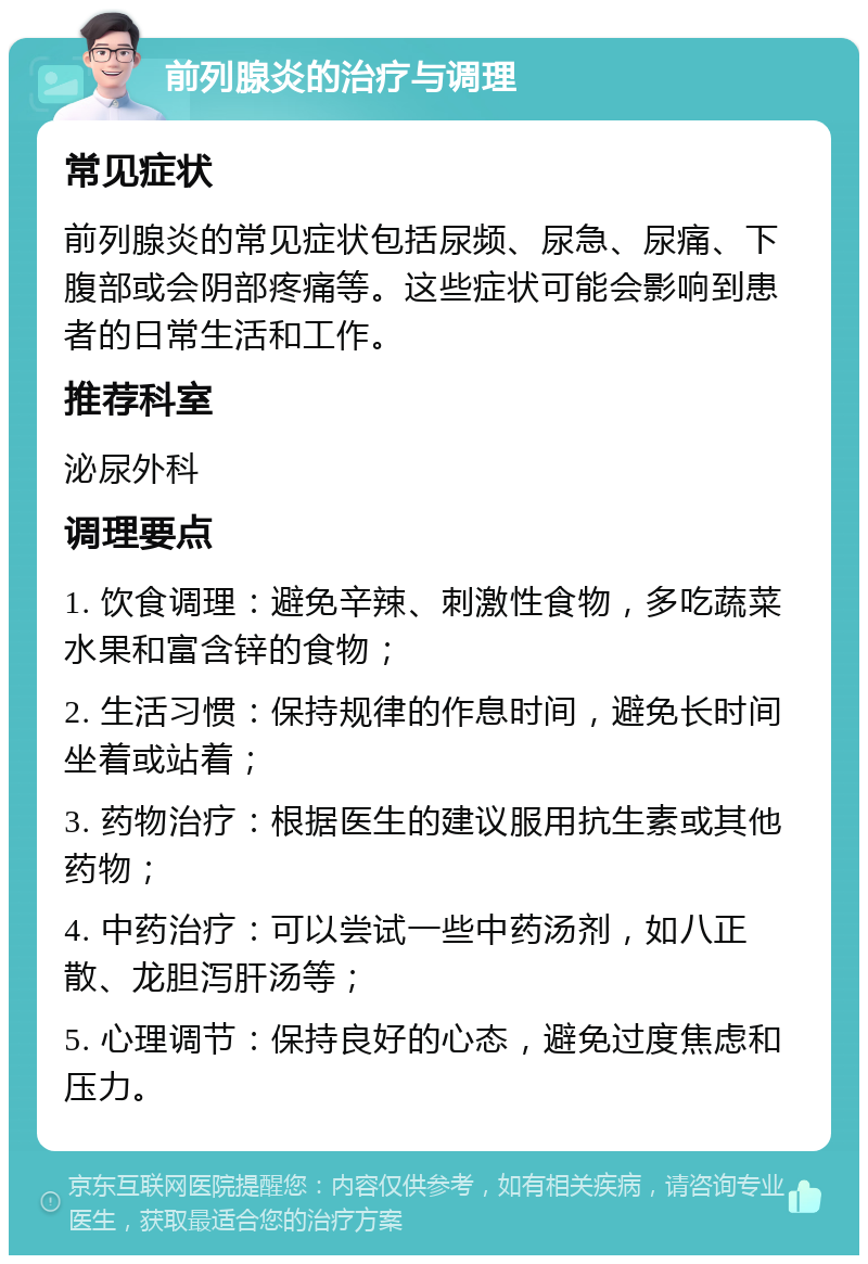 前列腺炎的治疗与调理 常见症状 前列腺炎的常见症状包括尿频、尿急、尿痛、下腹部或会阴部疼痛等。这些症状可能会影响到患者的日常生活和工作。 推荐科室 泌尿外科 调理要点 1. 饮食调理：避免辛辣、刺激性食物，多吃蔬菜水果和富含锌的食物； 2. 生活习惯：保持规律的作息时间，避免长时间坐着或站着； 3. 药物治疗：根据医生的建议服用抗生素或其他药物； 4. 中药治疗：可以尝试一些中药汤剂，如八正散、龙胆泻肝汤等； 5. 心理调节：保持良好的心态，避免过度焦虑和压力。