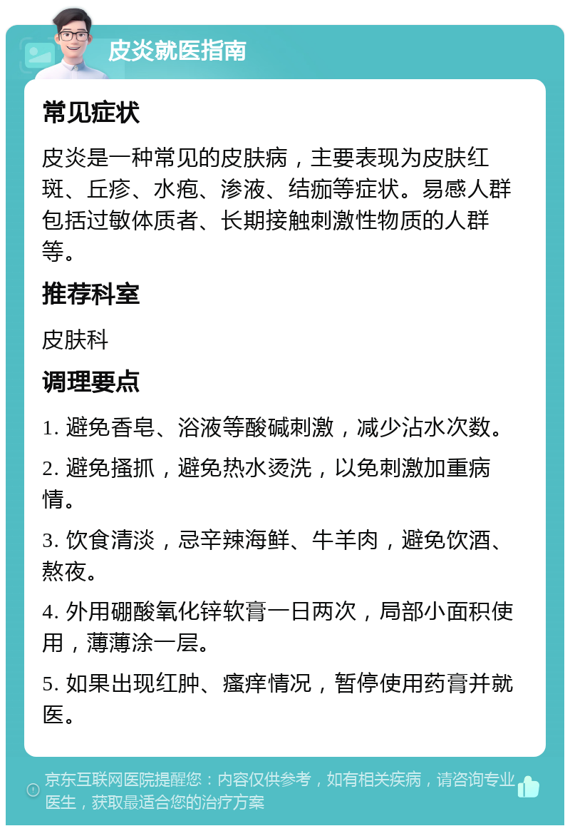 皮炎就医指南 常见症状 皮炎是一种常见的皮肤病，主要表现为皮肤红斑、丘疹、水疱、渗液、结痂等症状。易感人群包括过敏体质者、长期接触刺激性物质的人群等。 推荐科室 皮肤科 调理要点 1. 避免香皂、浴液等酸碱刺激，减少沾水次数。 2. 避免搔抓，避免热水烫洗，以免刺激加重病情。 3. 饮食清淡，忌辛辣海鲜、牛羊肉，避免饮酒、熬夜。 4. 外用硼酸氧化锌软膏一日两次，局部小面积使用，薄薄涂一层。 5. 如果出现红肿、瘙痒情况，暂停使用药膏并就医。