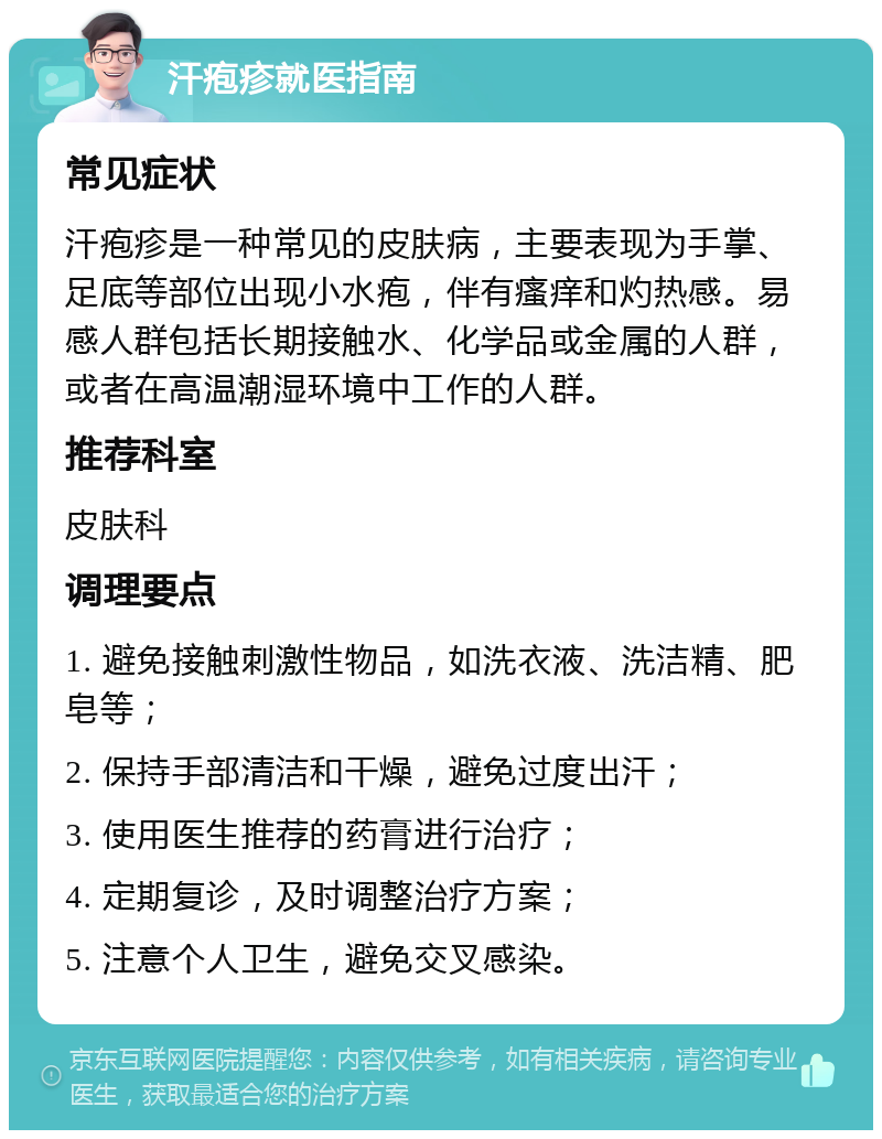 汗疱疹就医指南 常见症状 汗疱疹是一种常见的皮肤病，主要表现为手掌、足底等部位出现小水疱，伴有瘙痒和灼热感。易感人群包括长期接触水、化学品或金属的人群，或者在高温潮湿环境中工作的人群。 推荐科室 皮肤科 调理要点 1. 避免接触刺激性物品，如洗衣液、洗洁精、肥皂等； 2. 保持手部清洁和干燥，避免过度出汗； 3. 使用医生推荐的药膏进行治疗； 4. 定期复诊，及时调整治疗方案； 5. 注意个人卫生，避免交叉感染。