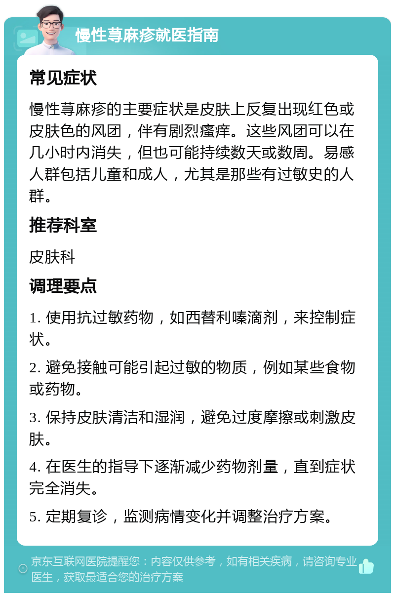 慢性荨麻疹就医指南 常见症状 慢性荨麻疹的主要症状是皮肤上反复出现红色或皮肤色的风团，伴有剧烈瘙痒。这些风团可以在几小时内消失，但也可能持续数天或数周。易感人群包括儿童和成人，尤其是那些有过敏史的人群。 推荐科室 皮肤科 调理要点 1. 使用抗过敏药物，如西替利嗪滴剂，来控制症状。 2. 避免接触可能引起过敏的物质，例如某些食物或药物。 3. 保持皮肤清洁和湿润，避免过度摩擦或刺激皮肤。 4. 在医生的指导下逐渐减少药物剂量，直到症状完全消失。 5. 定期复诊，监测病情变化并调整治疗方案。