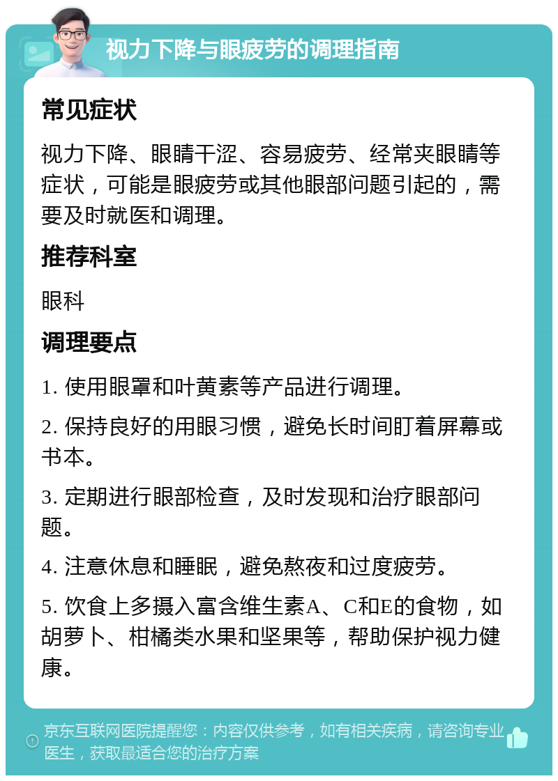 视力下降与眼疲劳的调理指南 常见症状 视力下降、眼睛干涩、容易疲劳、经常夹眼睛等症状，可能是眼疲劳或其他眼部问题引起的，需要及时就医和调理。 推荐科室 眼科 调理要点 1. 使用眼罩和叶黄素等产品进行调理。 2. 保持良好的用眼习惯，避免长时间盯着屏幕或书本。 3. 定期进行眼部检查，及时发现和治疗眼部问题。 4. 注意休息和睡眠，避免熬夜和过度疲劳。 5. 饮食上多摄入富含维生素A、C和E的食物，如胡萝卜、柑橘类水果和坚果等，帮助保护视力健康。