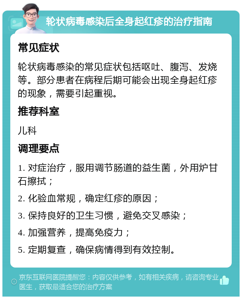 轮状病毒感染后全身起红疹的治疗指南 常见症状 轮状病毒感染的常见症状包括呕吐、腹泻、发烧等。部分患者在病程后期可能会出现全身起红疹的现象，需要引起重视。 推荐科室 儿科 调理要点 1. 对症治疗，服用调节肠道的益生菌，外用炉甘石擦拭； 2. 化验血常规，确定红疹的原因； 3. 保持良好的卫生习惯，避免交叉感染； 4. 加强营养，提高免疫力； 5. 定期复查，确保病情得到有效控制。