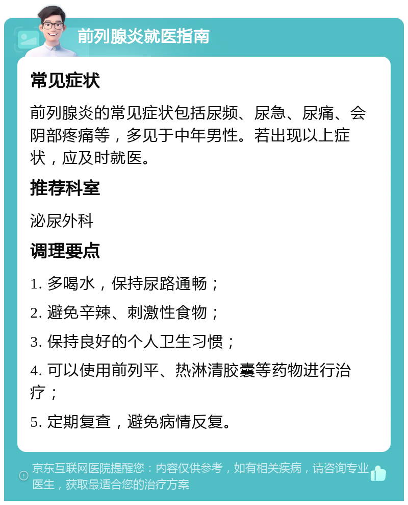 前列腺炎就医指南 常见症状 前列腺炎的常见症状包括尿频、尿急、尿痛、会阴部疼痛等，多见于中年男性。若出现以上症状，应及时就医。 推荐科室 泌尿外科 调理要点 1. 多喝水，保持尿路通畅； 2. 避免辛辣、刺激性食物； 3. 保持良好的个人卫生习惯； 4. 可以使用前列平、热淋清胶囊等药物进行治疗； 5. 定期复查，避免病情反复。