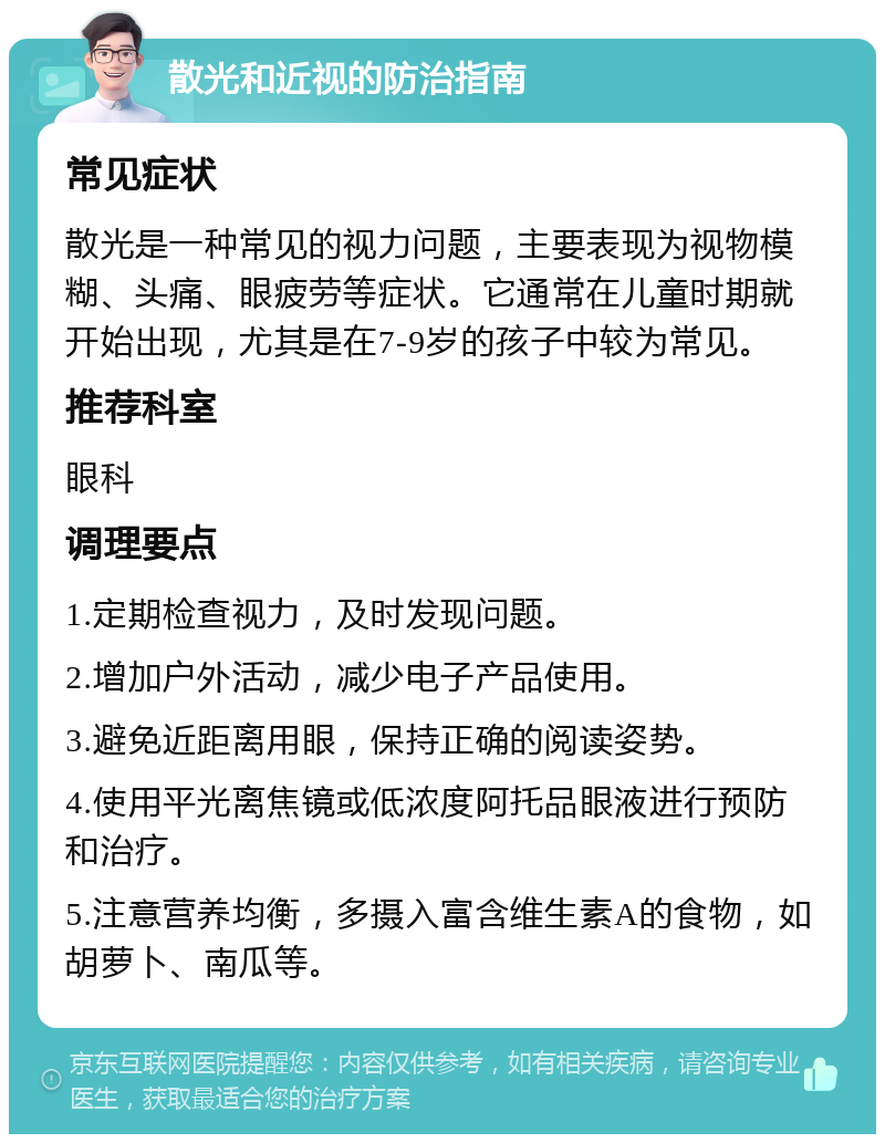 散光和近视的防治指南 常见症状 散光是一种常见的视力问题，主要表现为视物模糊、头痛、眼疲劳等症状。它通常在儿童时期就开始出现，尤其是在7-9岁的孩子中较为常见。 推荐科室 眼科 调理要点 1.定期检查视力，及时发现问题。 2.增加户外活动，减少电子产品使用。 3.避免近距离用眼，保持正确的阅读姿势。 4.使用平光离焦镜或低浓度阿托品眼液进行预防和治疗。 5.注意营养均衡，多摄入富含维生素A的食物，如胡萝卜、南瓜等。