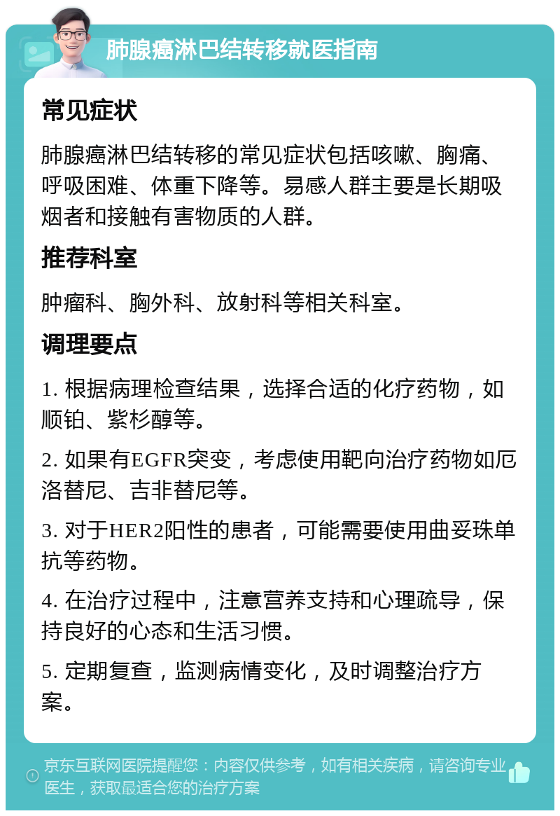 肺腺癌淋巴结转移就医指南 常见症状 肺腺癌淋巴结转移的常见症状包括咳嗽、胸痛、呼吸困难、体重下降等。易感人群主要是长期吸烟者和接触有害物质的人群。 推荐科室 肿瘤科、胸外科、放射科等相关科室。 调理要点 1. 根据病理检查结果，选择合适的化疗药物，如顺铂、紫杉醇等。 2. 如果有EGFR突变，考虑使用靶向治疗药物如厄洛替尼、吉非替尼等。 3. 对于HER2阳性的患者，可能需要使用曲妥珠单抗等药物。 4. 在治疗过程中，注意营养支持和心理疏导，保持良好的心态和生活习惯。 5. 定期复查，监测病情变化，及时调整治疗方案。