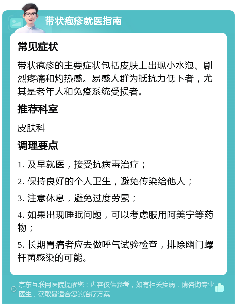 带状疱疹就医指南 常见症状 带状疱疹的主要症状包括皮肤上出现小水泡、剧烈疼痛和灼热感。易感人群为抵抗力低下者，尤其是老年人和免疫系统受损者。 推荐科室 皮肤科 调理要点 1. 及早就医，接受抗病毒治疗； 2. 保持良好的个人卫生，避免传染给他人； 3. 注意休息，避免过度劳累； 4. 如果出现睡眠问题，可以考虑服用阿美宁等药物； 5. 长期胃痛者应去做呼气试验检查，排除幽门螺杆菌感染的可能。