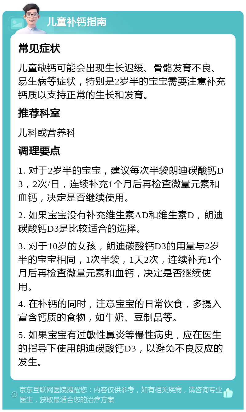 儿童补钙指南 常见症状 儿童缺钙可能会出现生长迟缓、骨骼发育不良、易生病等症状，特别是2岁半的宝宝需要注意补充钙质以支持正常的生长和发育。 推荐科室 儿科或营养科 调理要点 1. 对于2岁半的宝宝，建议每次半袋朗迪碳酸钙D3，2次/日，连续补充1个月后再检查微量元素和血钙，决定是否继续使用。 2. 如果宝宝没有补充维生素AD和维生素D，朗迪碳酸钙D3是比较适合的选择。 3. 对于10岁的女孩，朗迪碳酸钙D3的用量与2岁半的宝宝相同，1次半袋，1天2次，连续补充1个月后再检查微量元素和血钙，决定是否继续使用。 4. 在补钙的同时，注意宝宝的日常饮食，多摄入富含钙质的食物，如牛奶、豆制品等。 5. 如果宝宝有过敏性鼻炎等慢性病史，应在医生的指导下使用朗迪碳酸钙D3，以避免不良反应的发生。