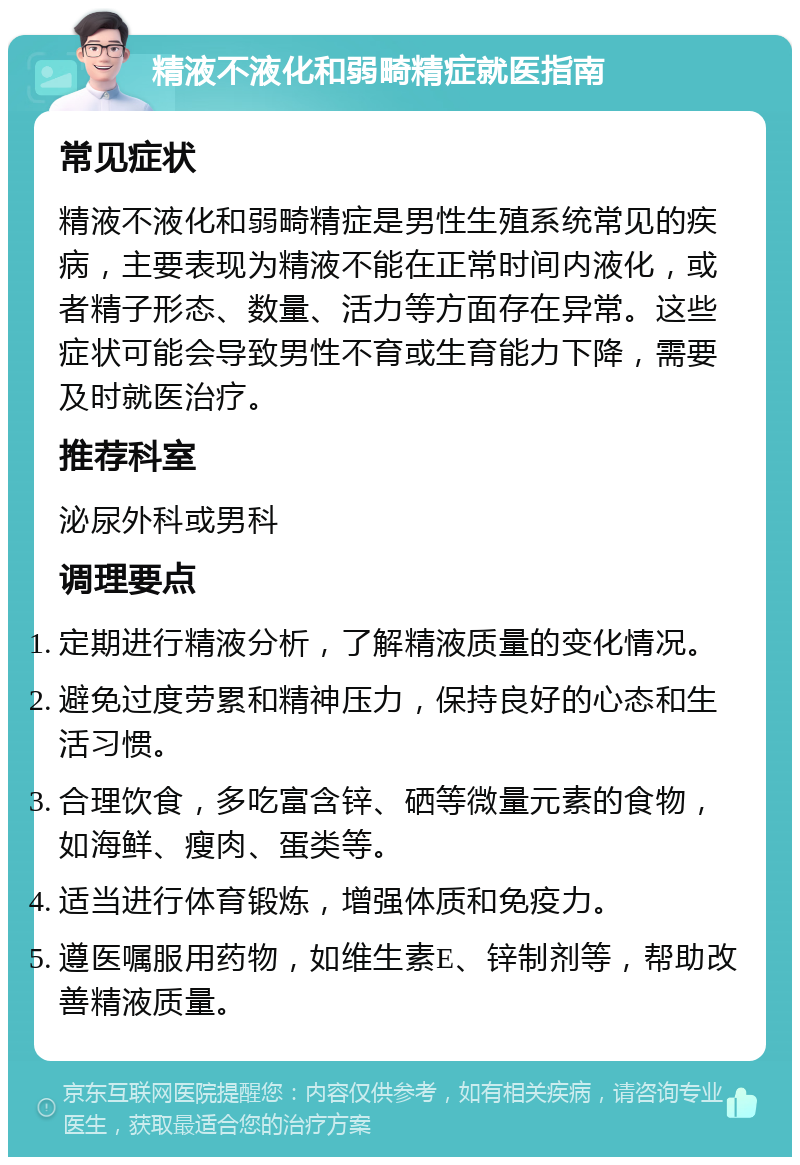 精液不液化和弱畸精症就医指南 常见症状 精液不液化和弱畸精症是男性生殖系统常见的疾病，主要表现为精液不能在正常时间内液化，或者精子形态、数量、活力等方面存在异常。这些症状可能会导致男性不育或生育能力下降，需要及时就医治疗。 推荐科室 泌尿外科或男科 调理要点 定期进行精液分析，了解精液质量的变化情况。 避免过度劳累和精神压力，保持良好的心态和生活习惯。 合理饮食，多吃富含锌、硒等微量元素的食物，如海鲜、瘦肉、蛋类等。 适当进行体育锻炼，增强体质和免疫力。 遵医嘱服用药物，如维生素E、锌制剂等，帮助改善精液质量。