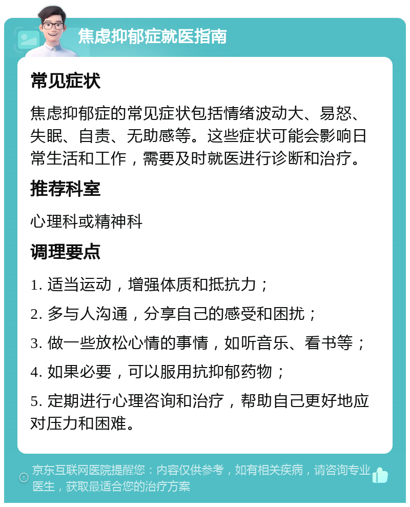 焦虑抑郁症就医指南 常见症状 焦虑抑郁症的常见症状包括情绪波动大、易怒、失眠、自责、无助感等。这些症状可能会影响日常生活和工作，需要及时就医进行诊断和治疗。 推荐科室 心理科或精神科 调理要点 1. 适当运动，增强体质和抵抗力； 2. 多与人沟通，分享自己的感受和困扰； 3. 做一些放松心情的事情，如听音乐、看书等； 4. 如果必要，可以服用抗抑郁药物； 5. 定期进行心理咨询和治疗，帮助自己更好地应对压力和困难。