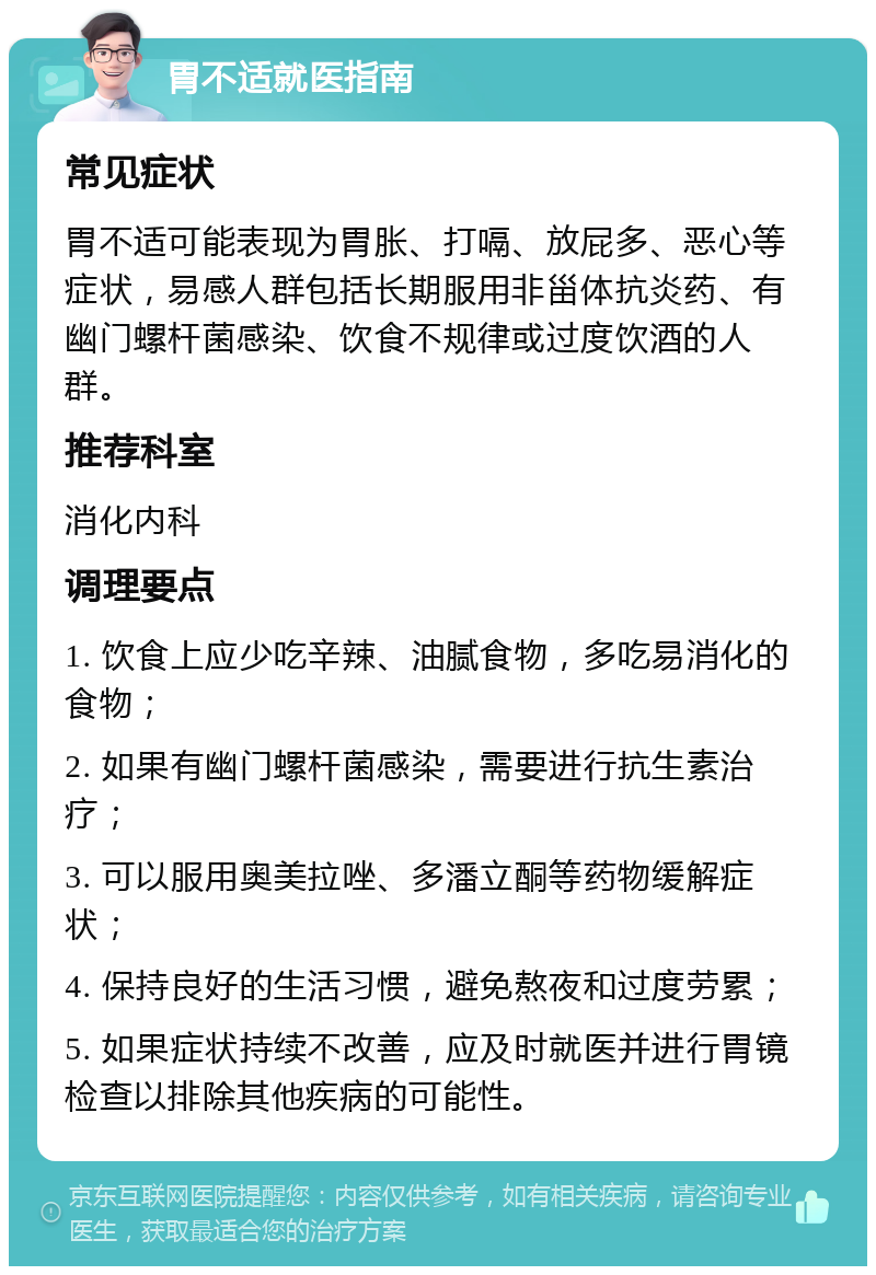 胃不适就医指南 常见症状 胃不适可能表现为胃胀、打嗝、放屁多、恶心等症状，易感人群包括长期服用非甾体抗炎药、有幽门螺杆菌感染、饮食不规律或过度饮酒的人群。 推荐科室 消化内科 调理要点 1. 饮食上应少吃辛辣、油腻食物，多吃易消化的食物； 2. 如果有幽门螺杆菌感染，需要进行抗生素治疗； 3. 可以服用奥美拉唑、多潘立酮等药物缓解症状； 4. 保持良好的生活习惯，避免熬夜和过度劳累； 5. 如果症状持续不改善，应及时就医并进行胃镜检查以排除其他疾病的可能性。