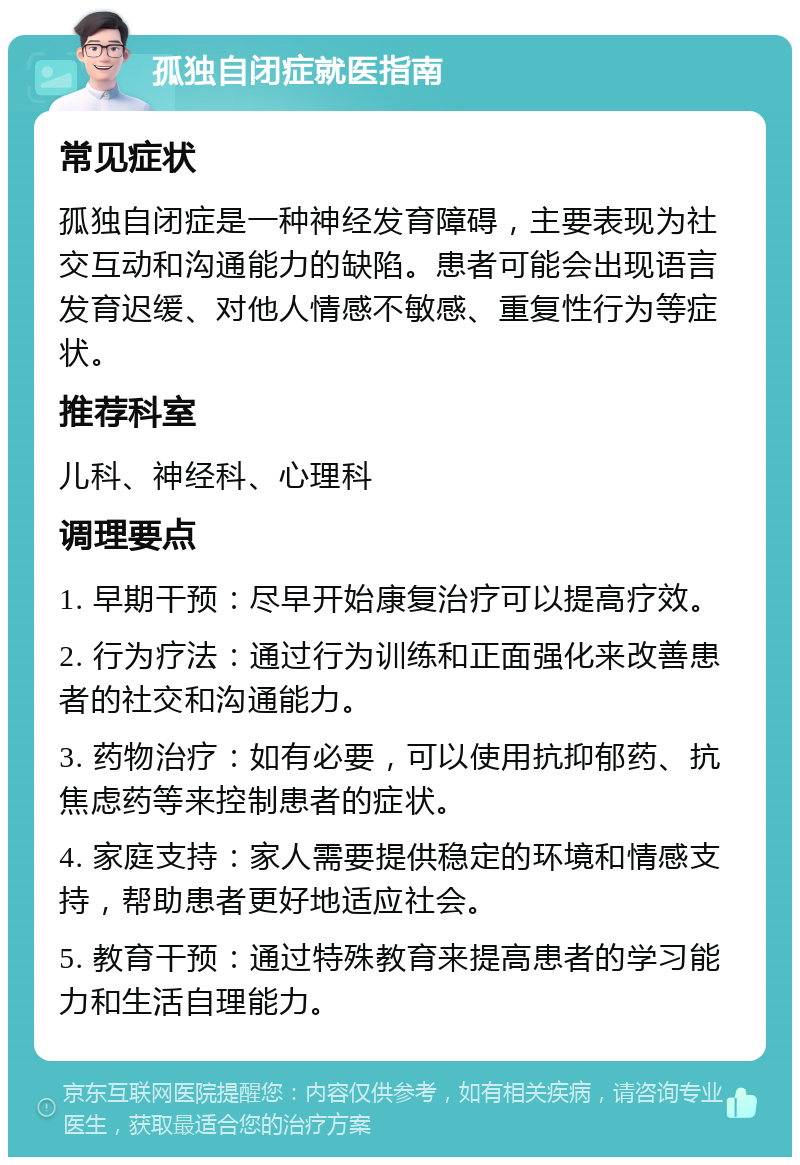 孤独自闭症就医指南 常见症状 孤独自闭症是一种神经发育障碍，主要表现为社交互动和沟通能力的缺陷。患者可能会出现语言发育迟缓、对他人情感不敏感、重复性行为等症状。 推荐科室 儿科、神经科、心理科 调理要点 1. 早期干预：尽早开始康复治疗可以提高疗效。 2. 行为疗法：通过行为训练和正面强化来改善患者的社交和沟通能力。 3. 药物治疗：如有必要，可以使用抗抑郁药、抗焦虑药等来控制患者的症状。 4. 家庭支持：家人需要提供稳定的环境和情感支持，帮助患者更好地适应社会。 5. 教育干预：通过特殊教育来提高患者的学习能力和生活自理能力。