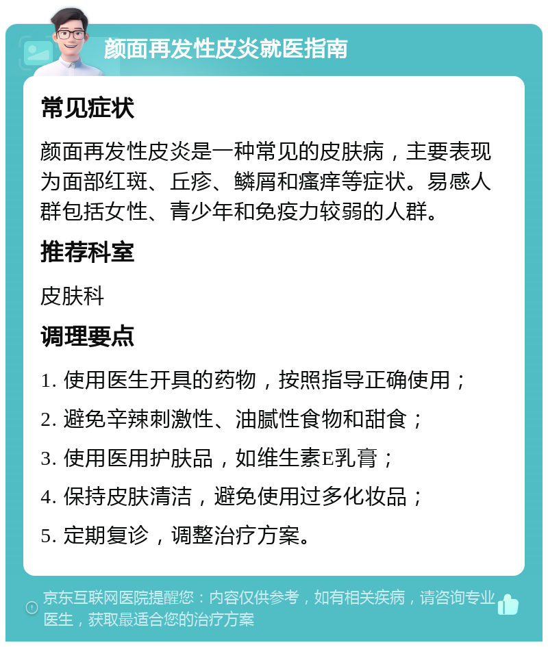 颜面再发性皮炎就医指南 常见症状 颜面再发性皮炎是一种常见的皮肤病，主要表现为面部红斑、丘疹、鳞屑和瘙痒等症状。易感人群包括女性、青少年和免疫力较弱的人群。 推荐科室 皮肤科 调理要点 1. 使用医生开具的药物，按照指导正确使用； 2. 避免辛辣刺激性、油腻性食物和甜食； 3. 使用医用护肤品，如维生素E乳膏； 4. 保持皮肤清洁，避免使用过多化妆品； 5. 定期复诊，调整治疗方案。