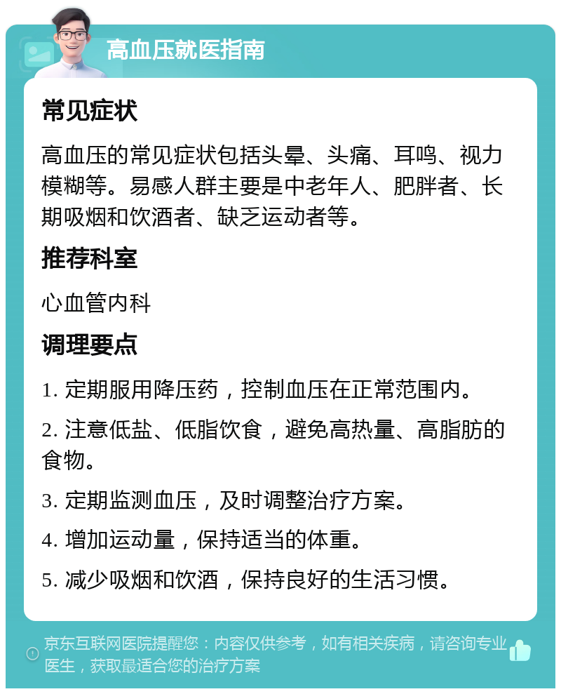 高血压就医指南 常见症状 高血压的常见症状包括头晕、头痛、耳鸣、视力模糊等。易感人群主要是中老年人、肥胖者、长期吸烟和饮酒者、缺乏运动者等。 推荐科室 心血管内科 调理要点 1. 定期服用降压药，控制血压在正常范围内。 2. 注意低盐、低脂饮食，避免高热量、高脂肪的食物。 3. 定期监测血压，及时调整治疗方案。 4. 增加运动量，保持适当的体重。 5. 减少吸烟和饮酒，保持良好的生活习惯。