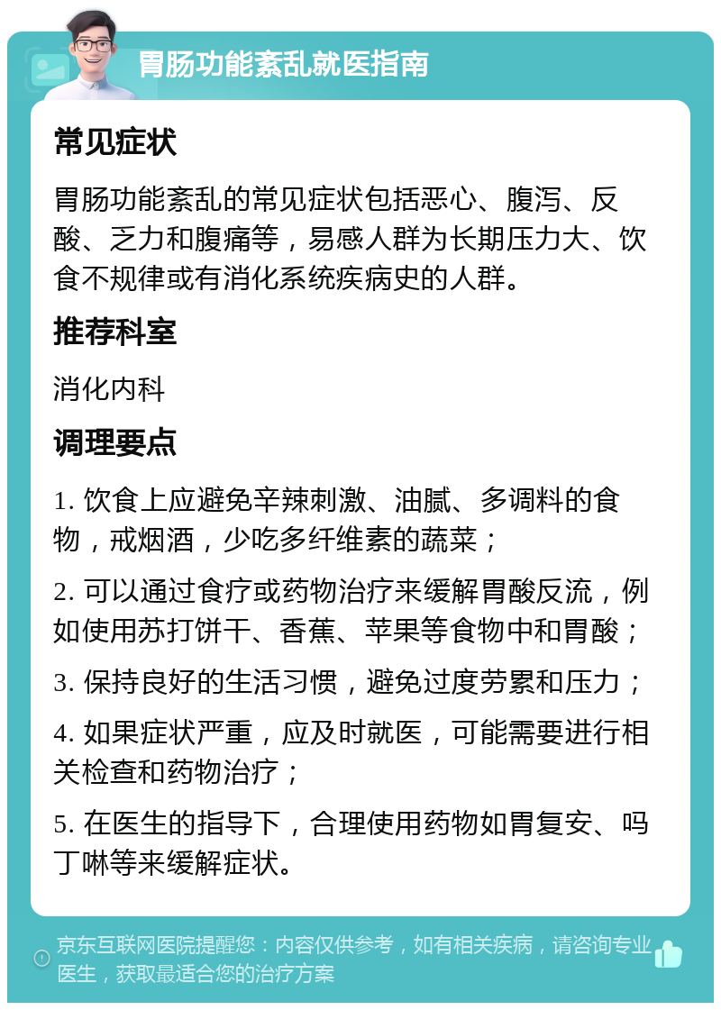 胃肠功能紊乱就医指南 常见症状 胃肠功能紊乱的常见症状包括恶心、腹泻、反酸、乏力和腹痛等，易感人群为长期压力大、饮食不规律或有消化系统疾病史的人群。 推荐科室 消化内科 调理要点 1. 饮食上应避免辛辣刺激、油腻、多调料的食物，戒烟酒，少吃多纤维素的蔬菜； 2. 可以通过食疗或药物治疗来缓解胃酸反流，例如使用苏打饼干、香蕉、苹果等食物中和胃酸； 3. 保持良好的生活习惯，避免过度劳累和压力； 4. 如果症状严重，应及时就医，可能需要进行相关检查和药物治疗； 5. 在医生的指导下，合理使用药物如胃复安、吗丁啉等来缓解症状。