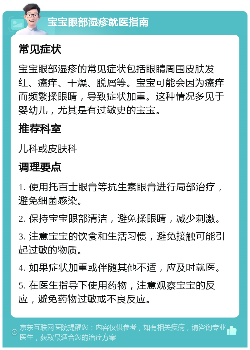 宝宝眼部湿疹就医指南 常见症状 宝宝眼部湿疹的常见症状包括眼睛周围皮肤发红、瘙痒、干燥、脱屑等。宝宝可能会因为瘙痒而频繁揉眼睛，导致症状加重。这种情况多见于婴幼儿，尤其是有过敏史的宝宝。 推荐科室 儿科或皮肤科 调理要点 1. 使用托百士眼膏等抗生素眼膏进行局部治疗，避免细菌感染。 2. 保持宝宝眼部清洁，避免揉眼睛，减少刺激。 3. 注意宝宝的饮食和生活习惯，避免接触可能引起过敏的物质。 4. 如果症状加重或伴随其他不适，应及时就医。 5. 在医生指导下使用药物，注意观察宝宝的反应，避免药物过敏或不良反应。