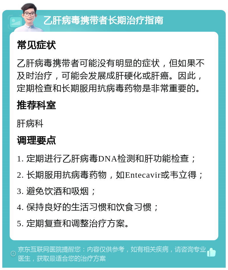 乙肝病毒携带者长期治疗指南 常见症状 乙肝病毒携带者可能没有明显的症状，但如果不及时治疗，可能会发展成肝硬化或肝癌。因此，定期检查和长期服用抗病毒药物是非常重要的。 推荐科室 肝病科 调理要点 1. 定期进行乙肝病毒DNA检测和肝功能检查； 2. 长期服用抗病毒药物，如Entecavir或韦立得； 3. 避免饮酒和吸烟； 4. 保持良好的生活习惯和饮食习惯； 5. 定期复查和调整治疗方案。