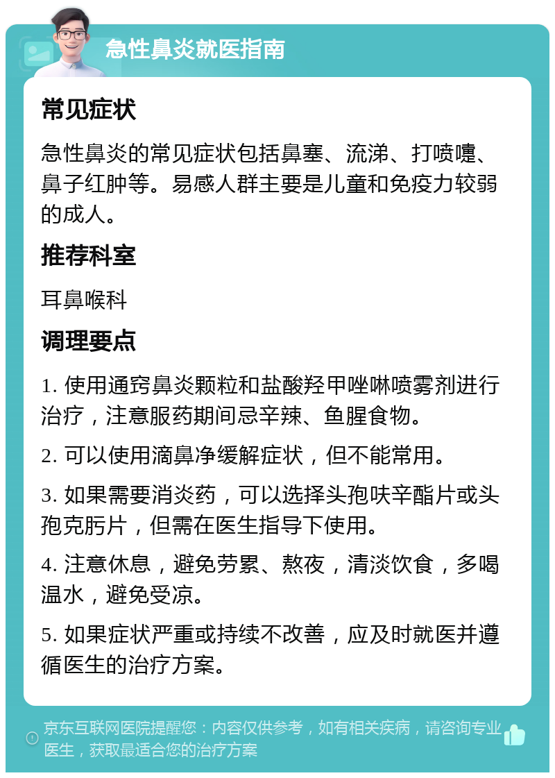 急性鼻炎就医指南 常见症状 急性鼻炎的常见症状包括鼻塞、流涕、打喷嚏、鼻子红肿等。易感人群主要是儿童和免疫力较弱的成人。 推荐科室 耳鼻喉科 调理要点 1. 使用通窍鼻炎颗粒和盐酸羟甲唑啉喷雾剂进行治疗，注意服药期间忌辛辣、鱼腥食物。 2. 可以使用滴鼻净缓解症状，但不能常用。 3. 如果需要消炎药，可以选择头孢呋辛酯片或头孢克肟片，但需在医生指导下使用。 4. 注意休息，避免劳累、熬夜，清淡饮食，多喝温水，避免受凉。 5. 如果症状严重或持续不改善，应及时就医并遵循医生的治疗方案。