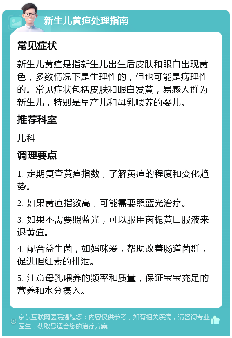 新生儿黄疸处理指南 常见症状 新生儿黄疸是指新生儿出生后皮肤和眼白出现黄色，多数情况下是生理性的，但也可能是病理性的。常见症状包括皮肤和眼白发黄，易感人群为新生儿，特别是早产儿和母乳喂养的婴儿。 推荐科室 儿科 调理要点 1. 定期复查黄疸指数，了解黄疸的程度和变化趋势。 2. 如果黄疸指数高，可能需要照蓝光治疗。 3. 如果不需要照蓝光，可以服用茵栀黄口服液来退黄疸。 4. 配合益生菌，如妈咪爱，帮助改善肠道菌群，促进胆红素的排泄。 5. 注意母乳喂养的频率和质量，保证宝宝充足的营养和水分摄入。