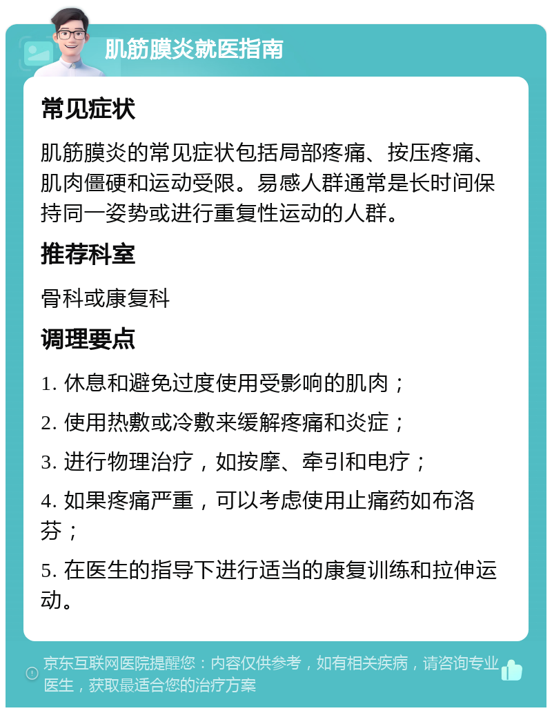 肌筋膜炎就医指南 常见症状 肌筋膜炎的常见症状包括局部疼痛、按压疼痛、肌肉僵硬和运动受限。易感人群通常是长时间保持同一姿势或进行重复性运动的人群。 推荐科室 骨科或康复科 调理要点 1. 休息和避免过度使用受影响的肌肉； 2. 使用热敷或冷敷来缓解疼痛和炎症； 3. 进行物理治疗，如按摩、牵引和电疗； 4. 如果疼痛严重，可以考虑使用止痛药如布洛芬； 5. 在医生的指导下进行适当的康复训练和拉伸运动。