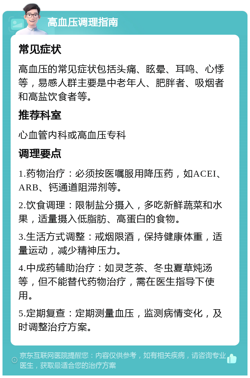 高血压调理指南 常见症状 高血压的常见症状包括头痛、眩晕、耳鸣、心悸等，易感人群主要是中老年人、肥胖者、吸烟者和高盐饮食者等。 推荐科室 心血管内科或高血压专科 调理要点 1.药物治疗：必须按医嘱服用降压药，如ACEI、ARB、钙通道阻滞剂等。 2.饮食调理：限制盐分摄入，多吃新鲜蔬菜和水果，适量摄入低脂肪、高蛋白的食物。 3.生活方式调整：戒烟限酒，保持健康体重，适量运动，减少精神压力。 4.中成药辅助治疗：如灵芝茶、冬虫夏草炖汤等，但不能替代药物治疗，需在医生指导下使用。 5.定期复查：定期测量血压，监测病情变化，及时调整治疗方案。