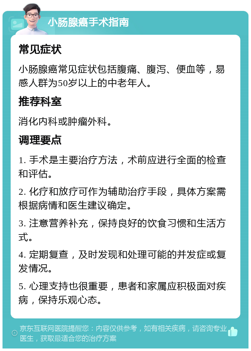 小肠腺癌手术指南 常见症状 小肠腺癌常见症状包括腹痛、腹泻、便血等，易感人群为50岁以上的中老年人。 推荐科室 消化内科或肿瘤外科。 调理要点 1. 手术是主要治疗方法，术前应进行全面的检查和评估。 2. 化疗和放疗可作为辅助治疗手段，具体方案需根据病情和医生建议确定。 3. 注意营养补充，保持良好的饮食习惯和生活方式。 4. 定期复查，及时发现和处理可能的并发症或复发情况。 5. 心理支持也很重要，患者和家属应积极面对疾病，保持乐观心态。