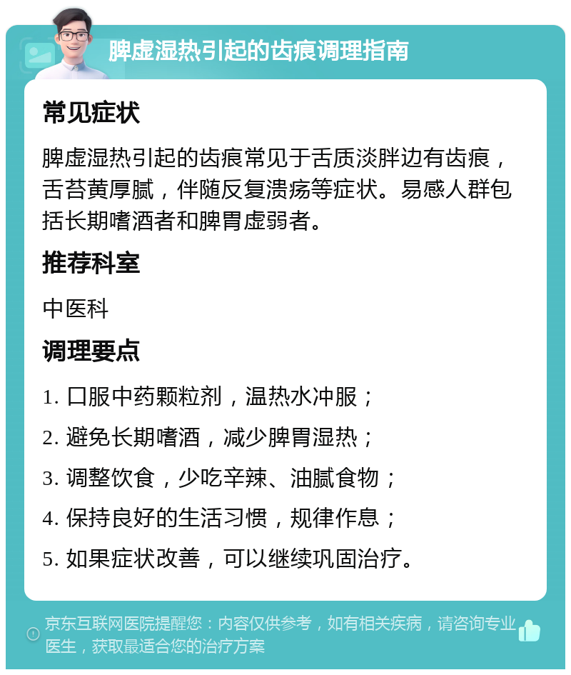 脾虚湿热引起的齿痕调理指南 常见症状 脾虚湿热引起的齿痕常见于舌质淡胖边有齿痕，舌苔黄厚腻，伴随反复溃疡等症状。易感人群包括长期嗜酒者和脾胃虚弱者。 推荐科室 中医科 调理要点 1. 口服中药颗粒剂，温热水冲服； 2. 避免长期嗜酒，减少脾胃湿热； 3. 调整饮食，少吃辛辣、油腻食物； 4. 保持良好的生活习惯，规律作息； 5. 如果症状改善，可以继续巩固治疗。