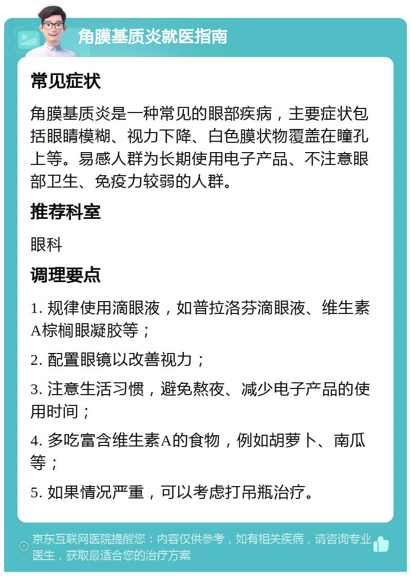 角膜基质炎就医指南 常见症状 角膜基质炎是一种常见的眼部疾病，主要症状包括眼睛模糊、视力下降、白色膜状物覆盖在瞳孔上等。易感人群为长期使用电子产品、不注意眼部卫生、免疫力较弱的人群。 推荐科室 眼科 调理要点 1. 规律使用滴眼液，如普拉洛芬滴眼液、维生素A棕榈眼凝胶等； 2. 配置眼镜以改善视力； 3. 注意生活习惯，避免熬夜、减少电子产品的使用时间； 4. 多吃富含维生素A的食物，例如胡萝卜、南瓜等； 5. 如果情况严重，可以考虑打吊瓶治疗。