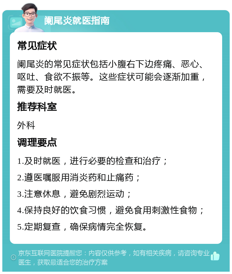 阑尾炎就医指南 常见症状 阑尾炎的常见症状包括小腹右下边疼痛、恶心、呕吐、食欲不振等。这些症状可能会逐渐加重，需要及时就医。 推荐科室 外科 调理要点 1.及时就医，进行必要的检查和治疗； 2.遵医嘱服用消炎药和止痛药； 3.注意休息，避免剧烈运动； 4.保持良好的饮食习惯，避免食用刺激性食物； 5.定期复查，确保病情完全恢复。