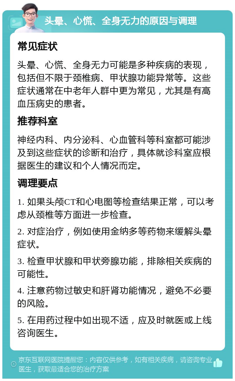 头晕、心慌、全身无力的原因与调理 常见症状 头晕、心慌、全身无力可能是多种疾病的表现，包括但不限于颈椎病、甲状腺功能异常等。这些症状通常在中老年人群中更为常见，尤其是有高血压病史的患者。 推荐科室 神经内科、内分泌科、心血管科等科室都可能涉及到这些症状的诊断和治疗，具体就诊科室应根据医生的建议和个人情况而定。 调理要点 1. 如果头颅CT和心电图等检查结果正常，可以考虑从颈椎等方面进一步检查。 2. 对症治疗，例如使用金纳多等药物来缓解头晕症状。 3. 检查甲状腺和甲状旁腺功能，排除相关疾病的可能性。 4. 注意药物过敏史和肝肾功能情况，避免不必要的风险。 5. 在用药过程中如出现不适，应及时就医或上线咨询医生。