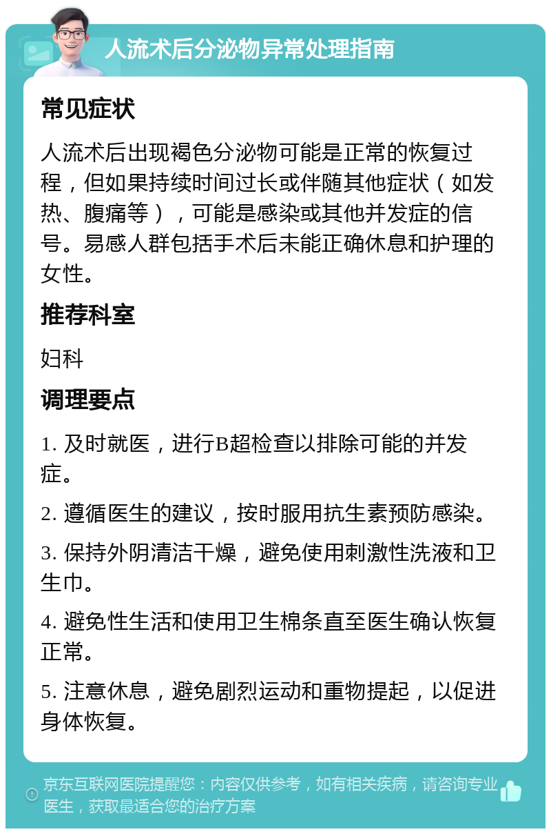 人流术后分泌物异常处理指南 常见症状 人流术后出现褐色分泌物可能是正常的恢复过程，但如果持续时间过长或伴随其他症状（如发热、腹痛等），可能是感染或其他并发症的信号。易感人群包括手术后未能正确休息和护理的女性。 推荐科室 妇科 调理要点 1. 及时就医，进行B超检查以排除可能的并发症。 2. 遵循医生的建议，按时服用抗生素预防感染。 3. 保持外阴清洁干燥，避免使用刺激性洗液和卫生巾。 4. 避免性生活和使用卫生棉条直至医生确认恢复正常。 5. 注意休息，避免剧烈运动和重物提起，以促进身体恢复。