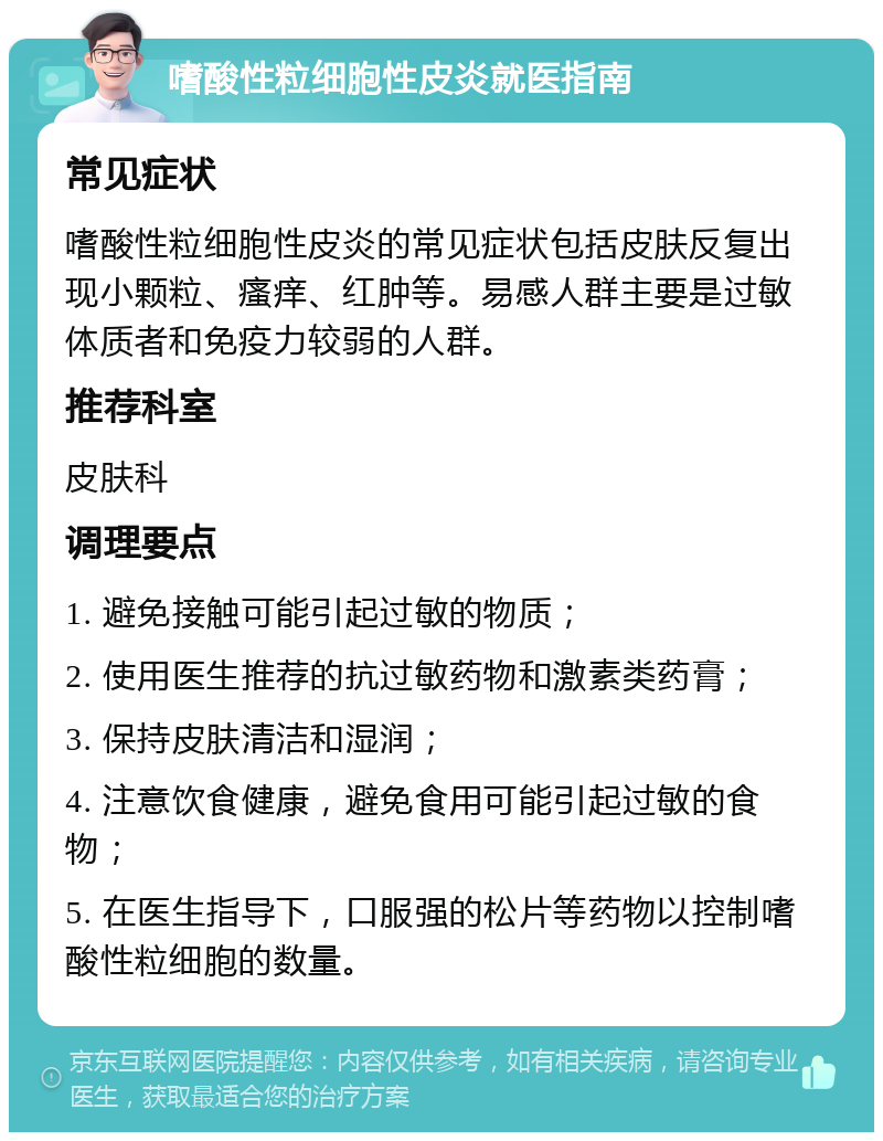 嗜酸性粒细胞性皮炎就医指南 常见症状 嗜酸性粒细胞性皮炎的常见症状包括皮肤反复出现小颗粒、瘙痒、红肿等。易感人群主要是过敏体质者和免疫力较弱的人群。 推荐科室 皮肤科 调理要点 1. 避免接触可能引起过敏的物质； 2. 使用医生推荐的抗过敏药物和激素类药膏； 3. 保持皮肤清洁和湿润； 4. 注意饮食健康，避免食用可能引起过敏的食物； 5. 在医生指导下，口服强的松片等药物以控制嗜酸性粒细胞的数量。