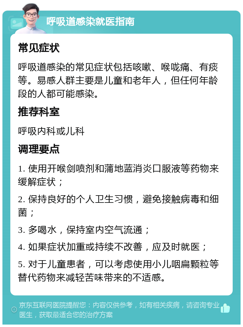 呼吸道感染就医指南 常见症状 呼吸道感染的常见症状包括咳嗽、喉咙痛、有痰等。易感人群主要是儿童和老年人，但任何年龄段的人都可能感染。 推荐科室 呼吸内科或儿科 调理要点 1. 使用开喉剑喷剂和蒲地蓝消炎口服液等药物来缓解症状； 2. 保持良好的个人卫生习惯，避免接触病毒和细菌； 3. 多喝水，保持室内空气流通； 4. 如果症状加重或持续不改善，应及时就医； 5. 对于儿童患者，可以考虑使用小儿咽扁颗粒等替代药物来减轻苦味带来的不适感。