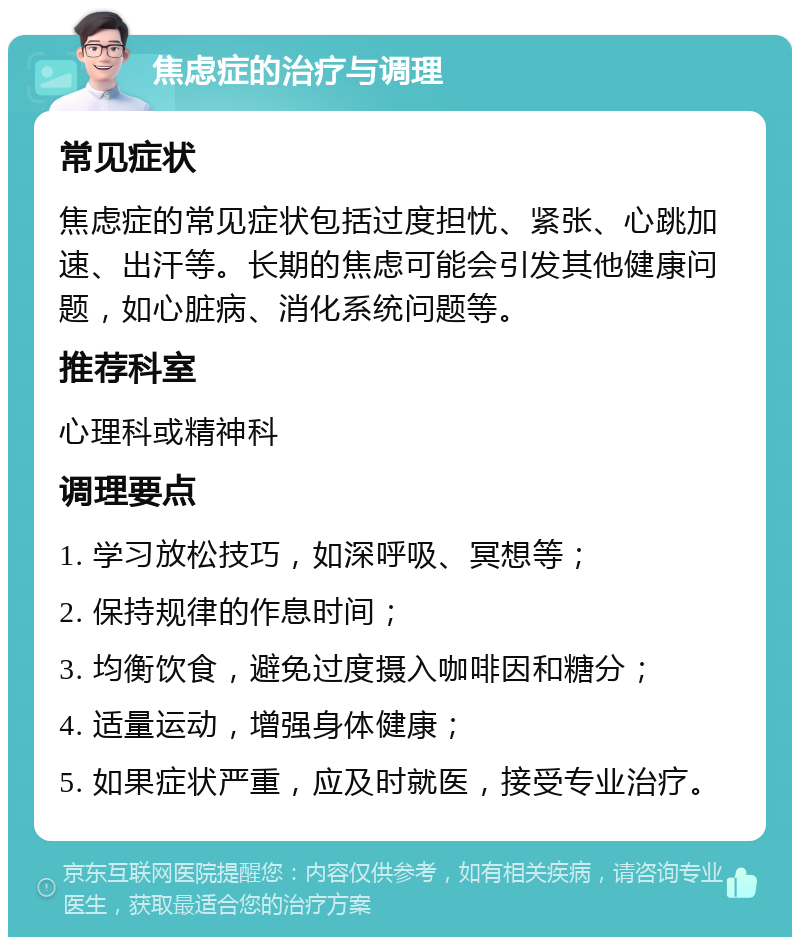 焦虑症的治疗与调理 常见症状 焦虑症的常见症状包括过度担忧、紧张、心跳加速、出汗等。长期的焦虑可能会引发其他健康问题，如心脏病、消化系统问题等。 推荐科室 心理科或精神科 调理要点 1. 学习放松技巧，如深呼吸、冥想等； 2. 保持规律的作息时间； 3. 均衡饮食，避免过度摄入咖啡因和糖分； 4. 适量运动，增强身体健康； 5. 如果症状严重，应及时就医，接受专业治疗。