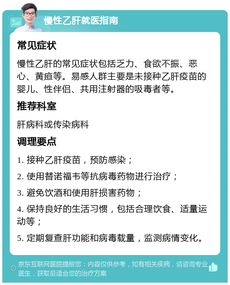 慢性乙肝就医指南 常见症状 慢性乙肝的常见症状包括乏力、食欲不振、恶心、黄疸等。易感人群主要是未接种乙肝疫苗的婴儿、性伴侣、共用注射器的吸毒者等。 推荐科室 肝病科或传染病科 调理要点 1. 接种乙肝疫苗，预防感染； 2. 使用替诺福韦等抗病毒药物进行治疗； 3. 避免饮酒和使用肝损害药物； 4. 保持良好的生活习惯，包括合理饮食、适量运动等； 5. 定期复查肝功能和病毒载量，监测病情变化。