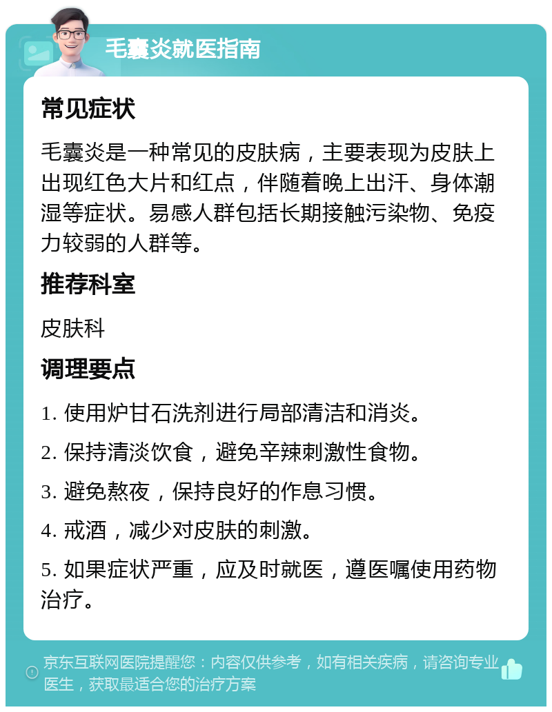 毛囊炎就医指南 常见症状 毛囊炎是一种常见的皮肤病，主要表现为皮肤上出现红色大片和红点，伴随着晚上出汗、身体潮湿等症状。易感人群包括长期接触污染物、免疫力较弱的人群等。 推荐科室 皮肤科 调理要点 1. 使用炉甘石洗剂进行局部清洁和消炎。 2. 保持清淡饮食，避免辛辣刺激性食物。 3. 避免熬夜，保持良好的作息习惯。 4. 戒酒，减少对皮肤的刺激。 5. 如果症状严重，应及时就医，遵医嘱使用药物治疗。