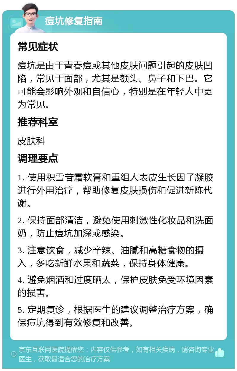 痘坑修复指南 常见症状 痘坑是由于青春痘或其他皮肤问题引起的皮肤凹陷，常见于面部，尤其是额头、鼻子和下巴。它可能会影响外观和自信心，特别是在年轻人中更为常见。 推荐科室 皮肤科 调理要点 1. 使用积雪苷霜软膏和重组人表皮生长因子凝胶进行外用治疗，帮助修复皮肤损伤和促进新陈代谢。 2. 保持面部清洁，避免使用刺激性化妆品和洗面奶，防止痘坑加深或感染。 3. 注意饮食，减少辛辣、油腻和高糖食物的摄入，多吃新鲜水果和蔬菜，保持身体健康。 4. 避免烟酒和过度晒太，保护皮肤免受环境因素的损害。 5. 定期复诊，根据医生的建议调整治疗方案，确保痘坑得到有效修复和改善。