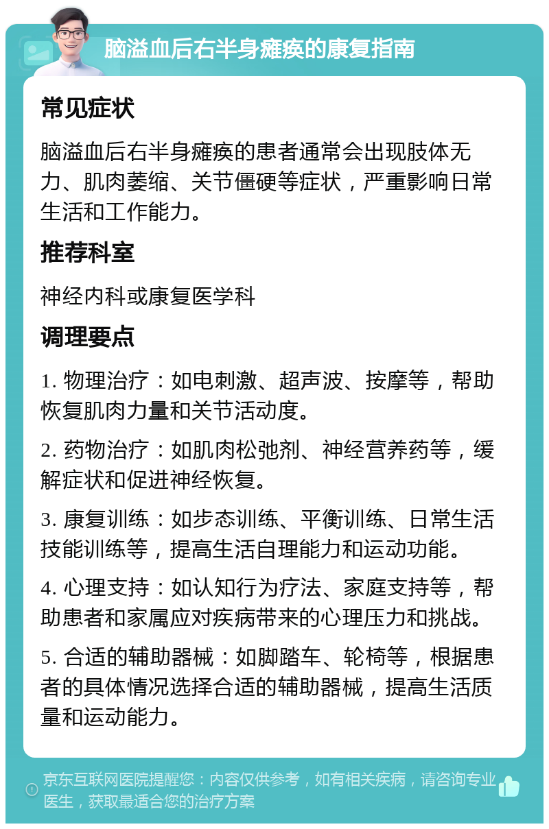 脑溢血后右半身瘫痪的康复指南 常见症状 脑溢血后右半身瘫痪的患者通常会出现肢体无力、肌肉萎缩、关节僵硬等症状，严重影响日常生活和工作能力。 推荐科室 神经内科或康复医学科 调理要点 1. 物理治疗：如电刺激、超声波、按摩等，帮助恢复肌肉力量和关节活动度。 2. 药物治疗：如肌肉松弛剂、神经营养药等，缓解症状和促进神经恢复。 3. 康复训练：如步态训练、平衡训练、日常生活技能训练等，提高生活自理能力和运动功能。 4. 心理支持：如认知行为疗法、家庭支持等，帮助患者和家属应对疾病带来的心理压力和挑战。 5. 合适的辅助器械：如脚踏车、轮椅等，根据患者的具体情况选择合适的辅助器械，提高生活质量和运动能力。