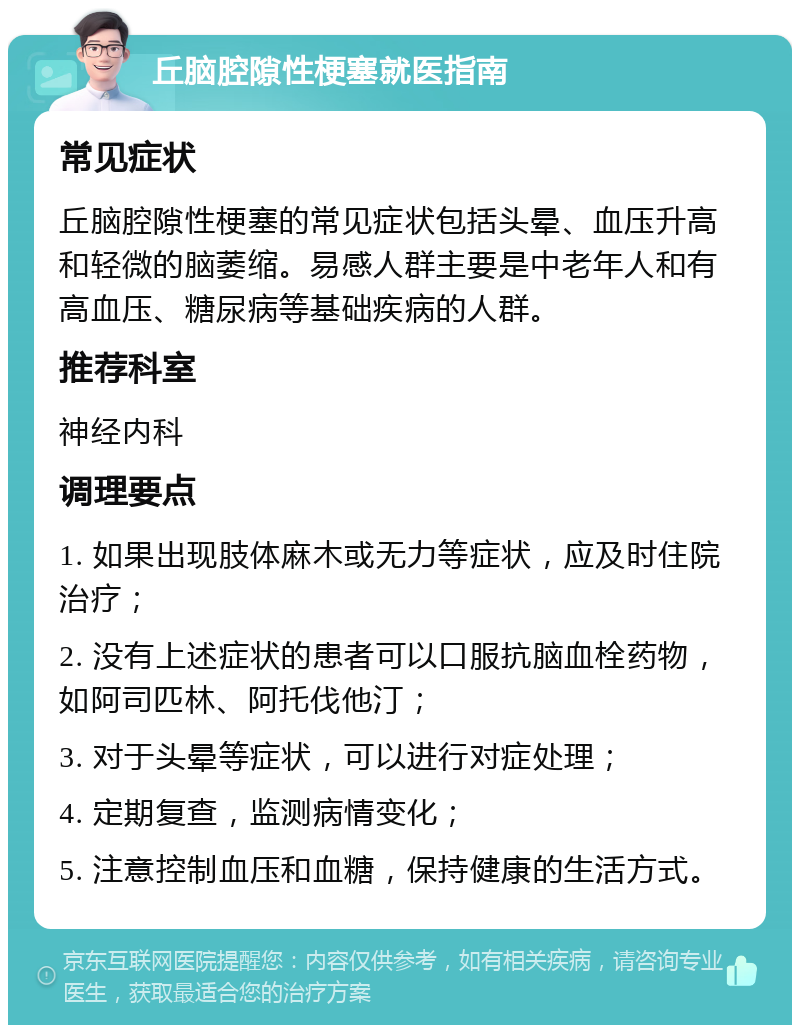 丘脑腔隙性梗塞就医指南 常见症状 丘脑腔隙性梗塞的常见症状包括头晕、血压升高和轻微的脑萎缩。易感人群主要是中老年人和有高血压、糖尿病等基础疾病的人群。 推荐科室 神经内科 调理要点 1. 如果出现肢体麻木或无力等症状，应及时住院治疗； 2. 没有上述症状的患者可以口服抗脑血栓药物，如阿司匹林、阿托伐他汀； 3. 对于头晕等症状，可以进行对症处理； 4. 定期复查，监测病情变化； 5. 注意控制血压和血糖，保持健康的生活方式。