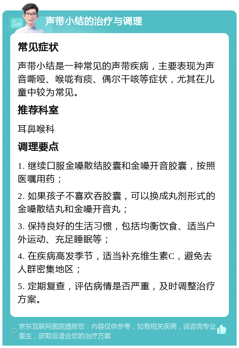 声带小结的治疗与调理 常见症状 声带小结是一种常见的声带疾病，主要表现为声音嘶哑、喉咙有痰、偶尔干咳等症状，尤其在儿童中较为常见。 推荐科室 耳鼻喉科 调理要点 1. 继续口服金嗓散结胶囊和金嗓开音胶囊，按照医嘱用药； 2. 如果孩子不喜欢吞胶囊，可以换成丸剂形式的金嗓散结丸和金嗓开音丸； 3. 保持良好的生活习惯，包括均衡饮食、适当户外运动、充足睡眠等； 4. 在疾病高发季节，适当补充维生素C，避免去人群密集地区； 5. 定期复查，评估病情是否严重，及时调整治疗方案。