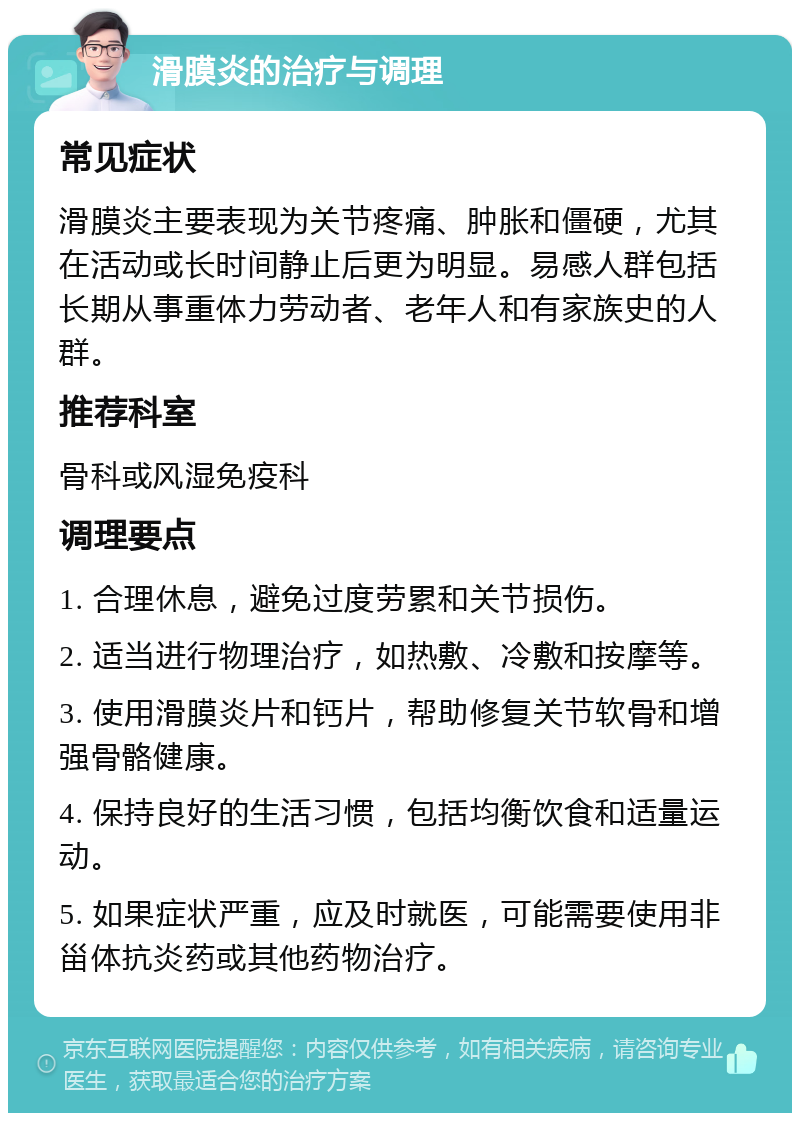 滑膜炎的治疗与调理 常见症状 滑膜炎主要表现为关节疼痛、肿胀和僵硬，尤其在活动或长时间静止后更为明显。易感人群包括长期从事重体力劳动者、老年人和有家族史的人群。 推荐科室 骨科或风湿免疫科 调理要点 1. 合理休息，避免过度劳累和关节损伤。 2. 适当进行物理治疗，如热敷、冷敷和按摩等。 3. 使用滑膜炎片和钙片，帮助修复关节软骨和增强骨骼健康。 4. 保持良好的生活习惯，包括均衡饮食和适量运动。 5. 如果症状严重，应及时就医，可能需要使用非甾体抗炎药或其他药物治疗。